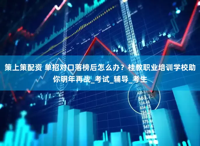 策上策配资 单招对口落榜后怎么办？桂教职业培训学校助你明年再战_考试_辅导_考生