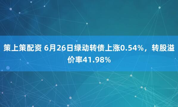 策上策配资 6月26日绿动转债上涨0.54%，转股溢价率41.98%