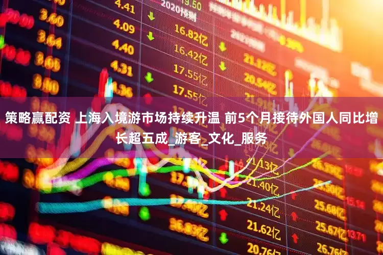 策略赢配资 上海入境游市场持续升温 前5个月接待外国人同比增长超五成_游客_文化_服务