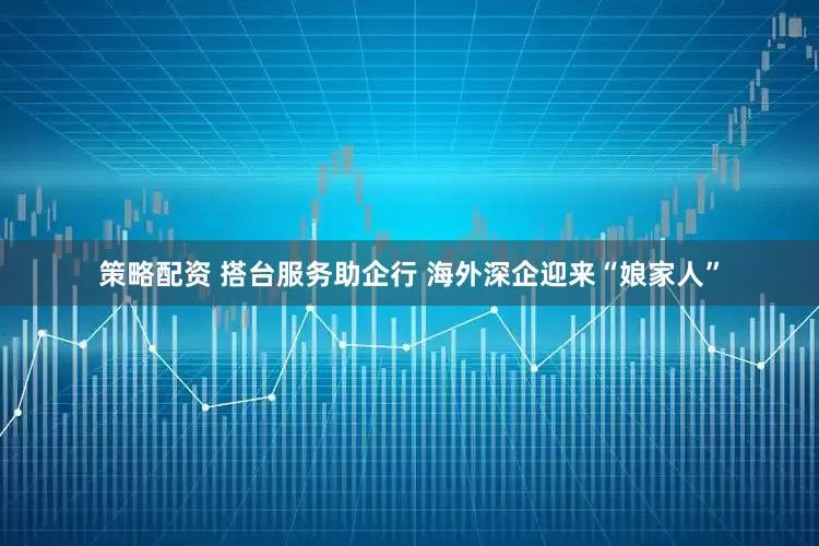 策略配资 搭台服务助企行 海外深企迎来“娘家人”