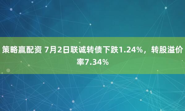 策略赢配资 7月2日联诚转债下跌1.24%，转股溢价率7.34%