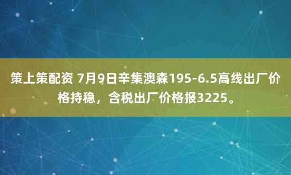 策上策配资 7月9日辛集澳森195-6.5高线出厂价格持稳，含税出厂价格报3225。