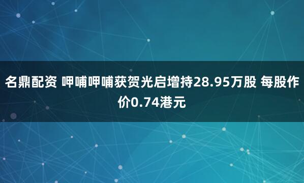 名鼎配资 呷哺呷哺获贺光启增持28.95万股 每股作价0.74港元