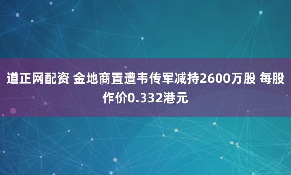 道正网配资 金地商置遭韦传军减持2600万股 每股作价0.332港元