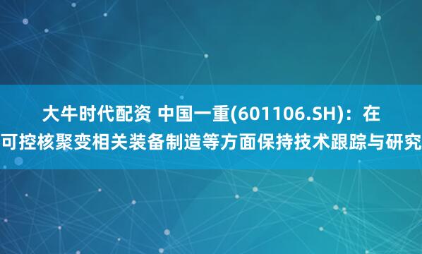 大牛时代配资 中国一重(601106.SH)：在可控核聚变相关装备制造等方面保持技术跟踪与研究