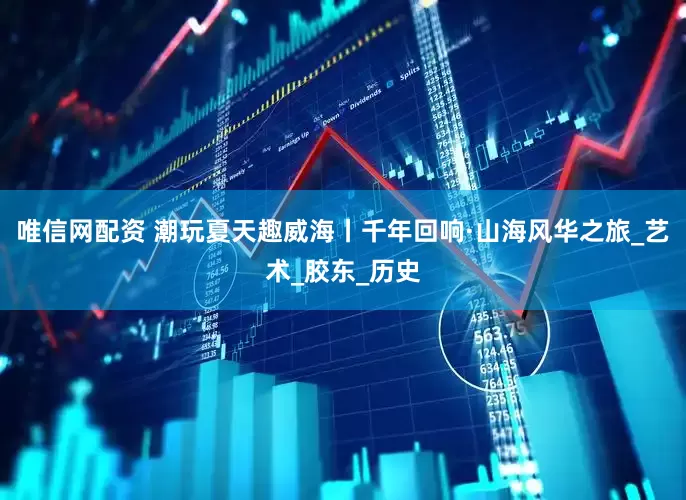 唯信网配资 潮玩夏天趣威海丨千年回响·山海风华之旅_艺术_胶东_历史