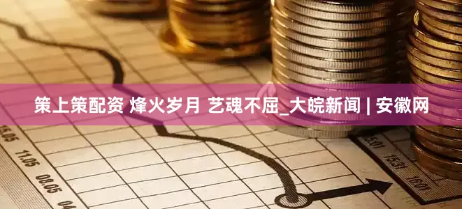 策上策配资 烽火岁月 艺魂不屈_大皖新闻 | 安徽网