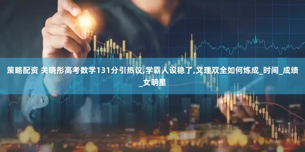 策略配资 关晓彤高考数学131分引热议,学霸人设稳了,文理双全如何炼成_时间_成绩_女明星