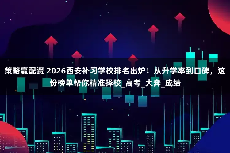 策略赢配资 2026西安补习学校排名出炉！从升学率到口碑，这份榜单帮你精准择校_高考_大奔_成绩