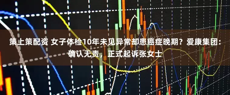 策上策配资 女子体检10年未见异常却患癌症晚期？爱康集团：确认无责，正式起诉张女士