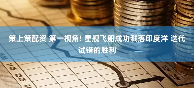 策上策配资 第一视角! 星舰飞船成功溅落印度洋 迭代试错的胜利