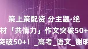 策上策配资 分主题·绝佳作文素材「共情力」作文突破50+！_高考_语文_谢明波
