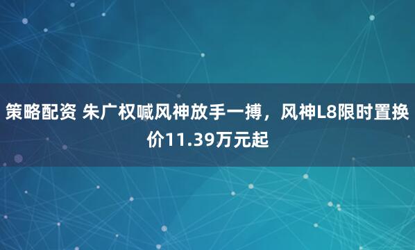 策略配资 朱广权喊风神放手一搏，风神L8限时置换价11.39万元起
