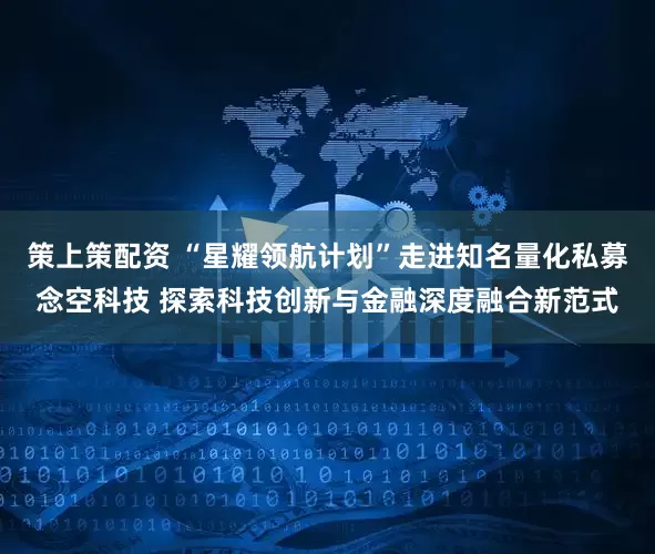 策上策配资 “星耀领航计划”走进知名量化私募念空科技 探索科技创新与金融深度融合新范式