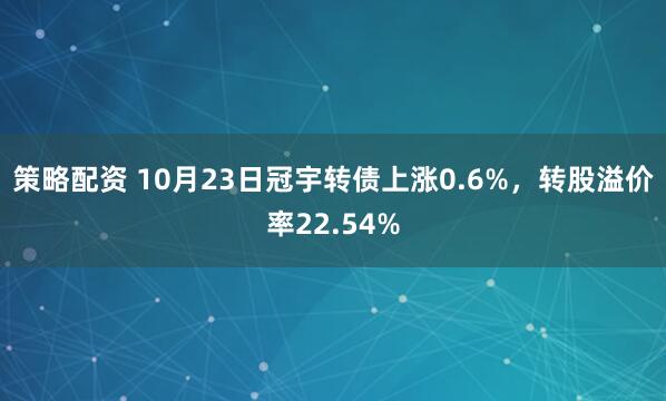 策略配资 10月23日冠宇转债上涨0.6%，转股溢价率22.54%