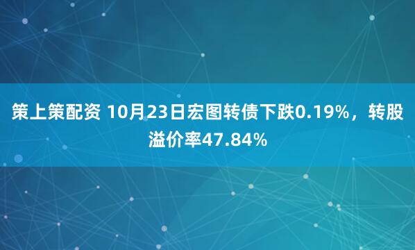 策上策配资 10月23日宏图转债下跌0.19%，转股溢价率47.84%