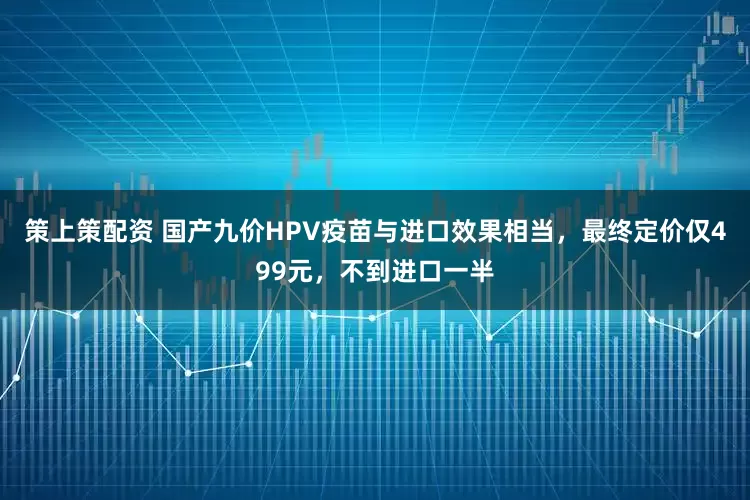 策上策配资 国产九价HPV疫苗与进口效果相当，最终定价仅499元，不到进口一半