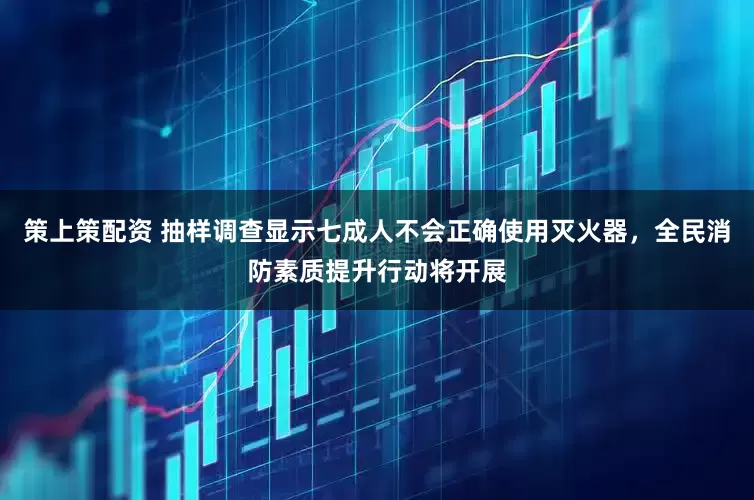 策上策配资 抽样调查显示七成人不会正确使用灭火器,全民消防素质提升行动将开展